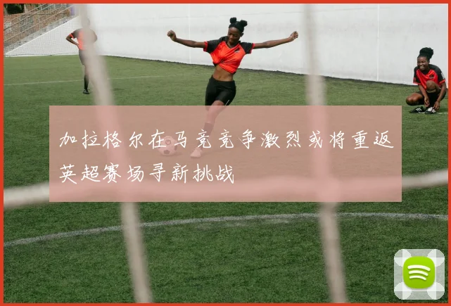 加拉格尔在马竞竞争激烈或将重返英超赛场寻新挑战