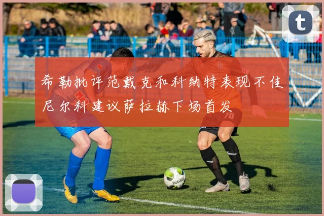 希勒批评范戴克和科纳特表现不佳尼尔科建议萨拉赫下场首发