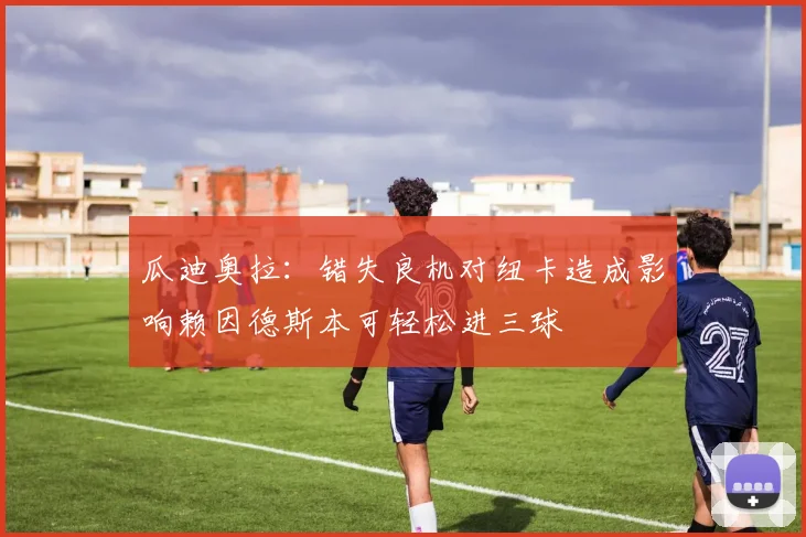 瓜迪奥拉：错失良机对纽卡造成影响赖因德斯本可轻松进三球