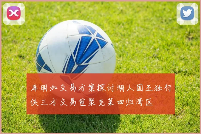 库明加交易方案探讨湖人国王独行侠三方交易重聚克莱回归湾区