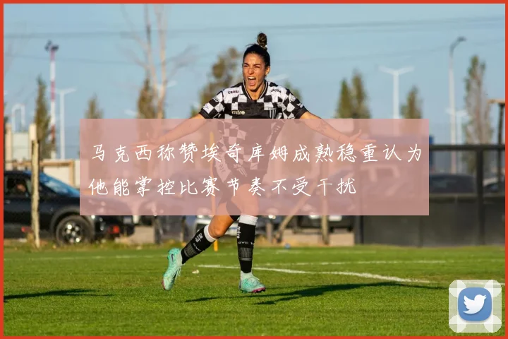 马克西称赞埃奇库姆成熟稳重认为他能掌控比赛节奏不受干扰