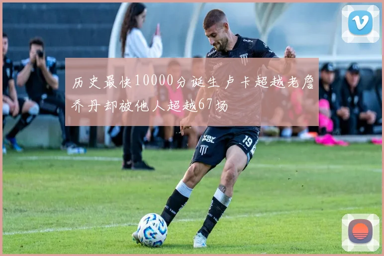 历史最快10000分诞生卢卡超越老詹乔丹却被他人超越67场