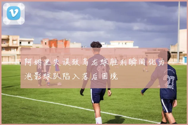 阿姆里失误致乌龙球胜利瞬间化为泡影球队陷入落后困境