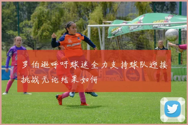 罗伯逊呼吁球迷全力支持球队迎接挑战无论结果如何