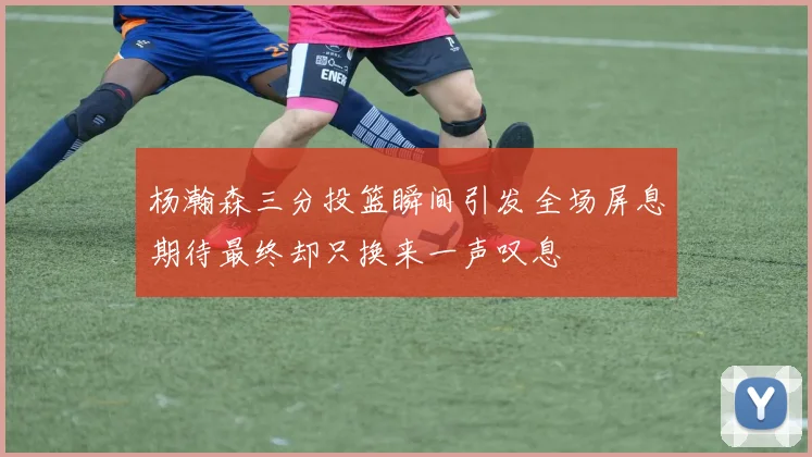 杨瀚森三分投篮瞬间引发全场屏息期待最终却只换来一声叹息
