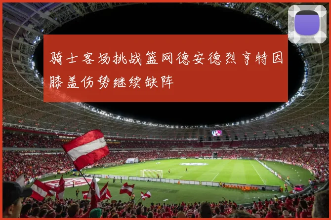 骑士客场挑战篮网德安德烈亨特因膝盖伤势继续缺阵