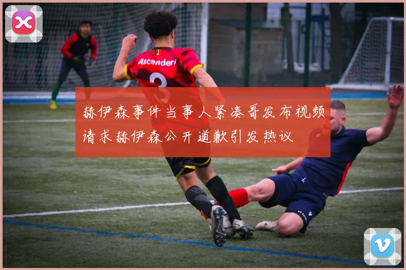 赫伊森事件当事人紧凑哥发布视频请求赫伊森公开道歉引发热议