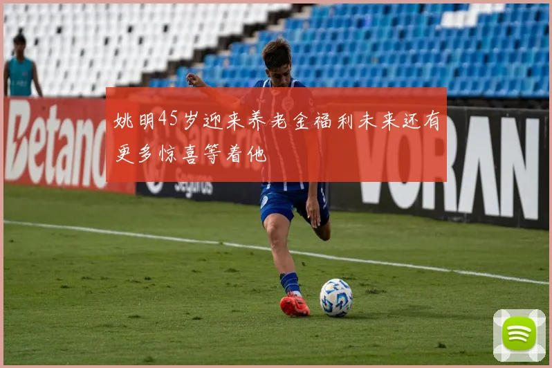 姚明45岁迎来养老金福利未来还有更多惊喜等着他
