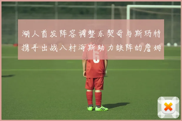 湖人首发阵容调整东契奇与斯玛特携手出战八村海斯助力缺阵的詹姆斯艾顿