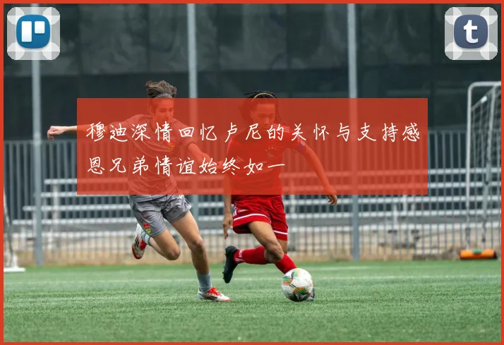 穆迪深情回忆卢尼的关怀与支持感恩兄弟情谊始终如一
