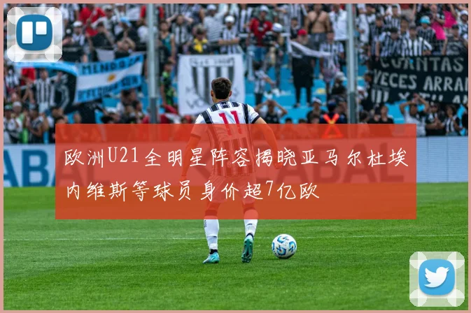 欧洲U21全明星阵容揭晓亚马尔杜埃内维斯等球员身价超7亿欧