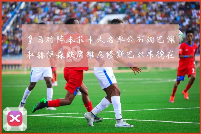 皇马对阵本菲卡大名单公布姆巴佩和赫伊森缺席维尼修斯巴尔韦德在列