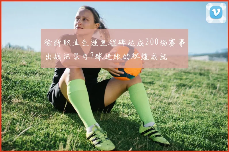 徐新职业生涯里程碑达成200场赛事出战记录与7球进账的辉煌成就