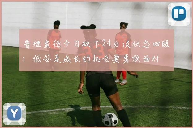 普理查德今日砍下24分谈状态回暖：低谷是成长的机会要勇敢面对