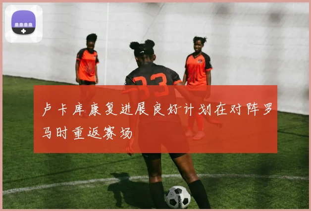 卢卡库康复进展良好计划在对阵罗马时重返赛场