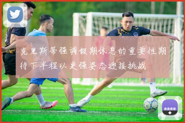 克里斯蒂强调假期休息的重要性期待下半程以更强姿态迎接挑战