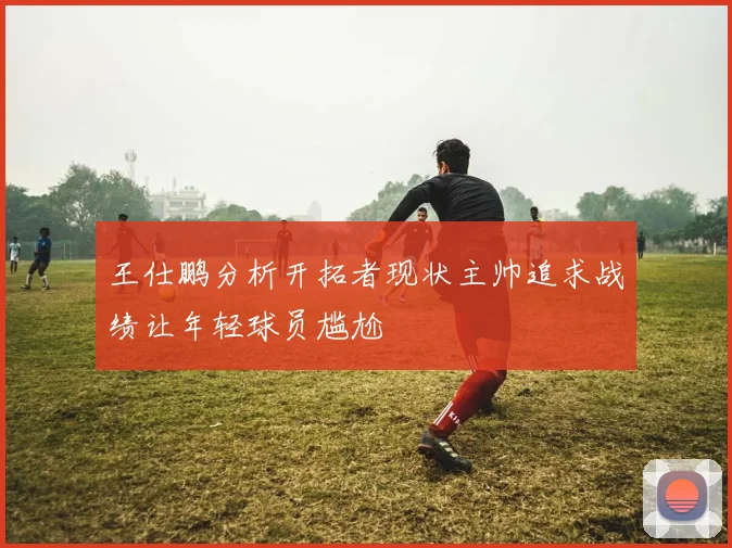 王仕鹏分析开拓者现状主帅追求战绩让年轻球员尴尬
