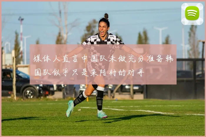 媒体人直言中国队未做充分准备韩国队似乎只是来陪衬的对手