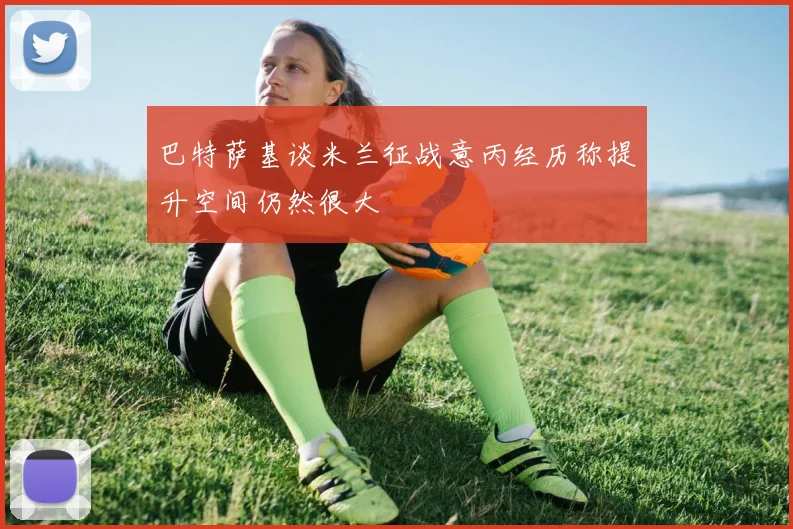 巴特萨基谈米兰征战意丙经历称提升空间仍然很大