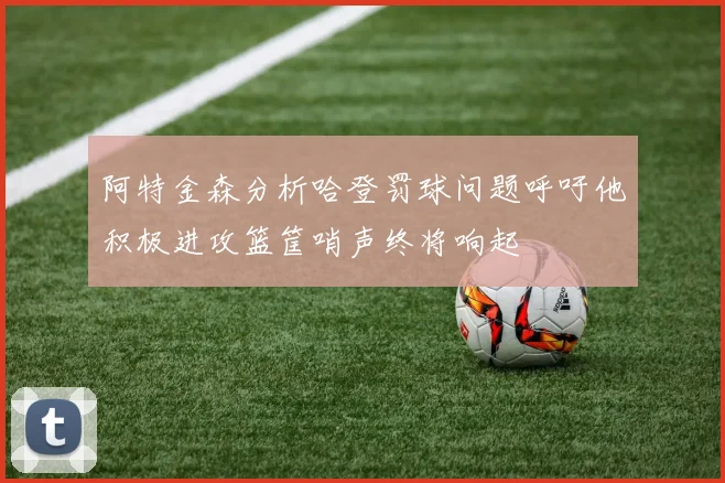 阿特金森分析哈登罚球问题呼吁他积极进攻篮筐哨声终将响起