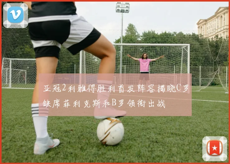 亚冠2利雅得胜利首发阵容揭晓C罗缺席菲利克斯和B罗领衔出战