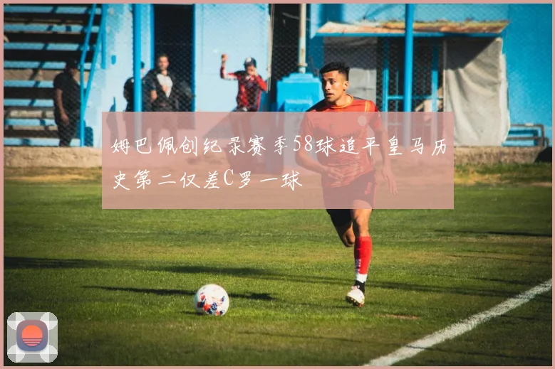 姆巴佩创纪录赛季58球追平皇马历史第二仅差C罗一球