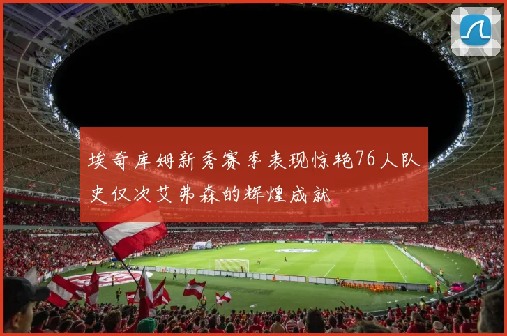 埃奇库姆新秀赛季表现惊艳76人队史仅次艾弗森的辉煌成就