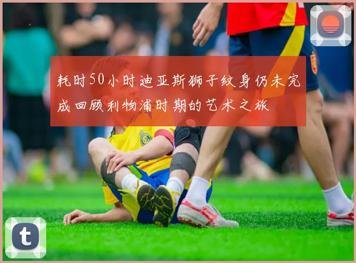 耗时50小时迪亚斯狮子纹身仍未完成回顾利物浦时期的艺术之旅