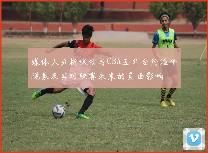 媒体人分析咪咕与CBA五年合约溢价现象及其对联赛未来的负面影响