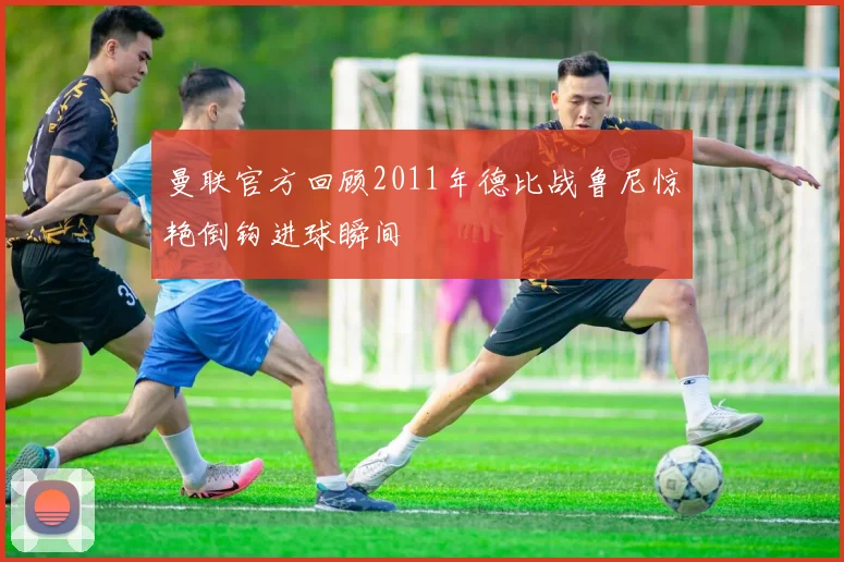 曼联官方回顾2011年德比战鲁尼惊艳倒钩进球瞬间