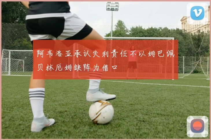阿韦洛亚承认失利责任不以姆巴佩贝林厄姆缺阵为借口
