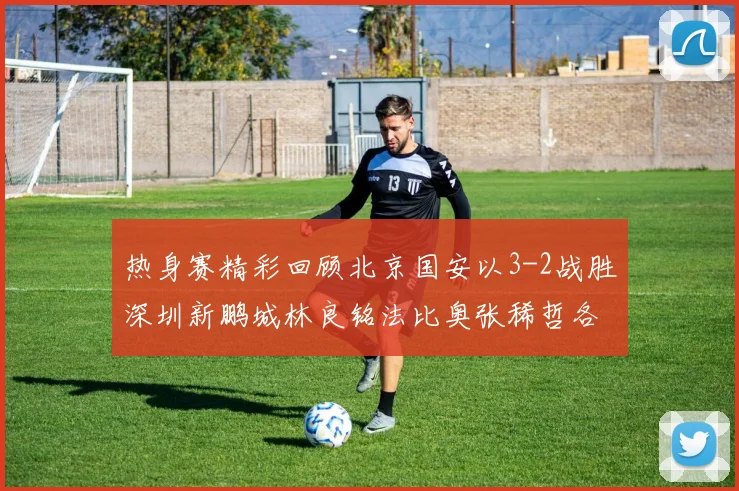 热身赛精彩回顾北京国安以3-2战胜深圳新鹏城林良铭法比奥张稀哲各入一球